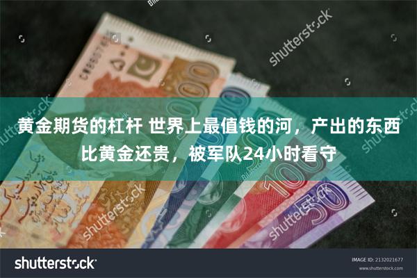 黄金期货的杠杆 世界上最值钱的河，产出的东西比黄金还贵，被军队24小时看守