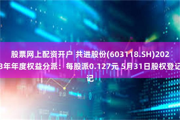 股票网上配资开户 共进股份(603118.SH)2023年年度权益分派：每股派0.127元 5月31日股权登记