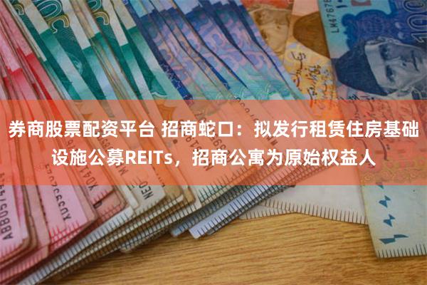 券商股票配资平台 招商蛇口：拟发行租赁住房基础设施公募REITs，招商公寓为原始权益人