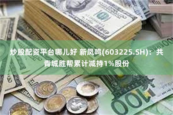 炒股配资平台哪儿好 新凤鸣(603225.SH)：共青城胜帮累计减持1%股份