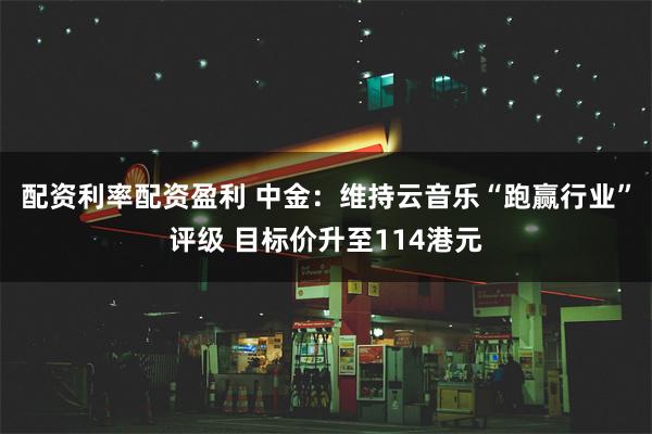 配资利率配资盈利 中金：维持云音乐“跑赢行业”评级 目标价升至114港元