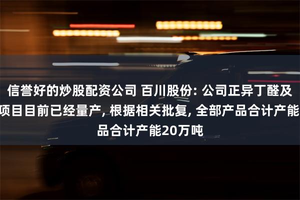 信誉好的炒股配资公司 百川股份: 公司正异丁醛及丁辛醇项目目前已经量产, 根据相关批复, 全部产品合计产能20万吨