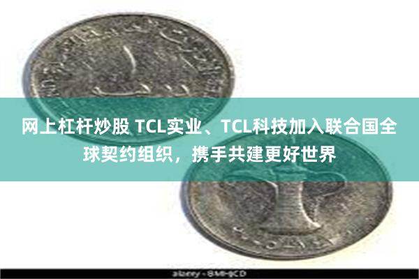 网上杠杆炒股 TCL实业、TCL科技加入联合国全球契约组织，携手共建更好世界