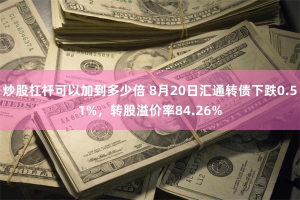 炒股杠杆可以加到多少倍 8月20日汇通转债下跌0.51%，转股溢价率84.26%