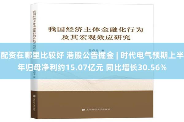 配资在哪里比较好 港股公告掘金 | 时代电气预期上半年归母净利约15.07亿元 同比增长30.56%