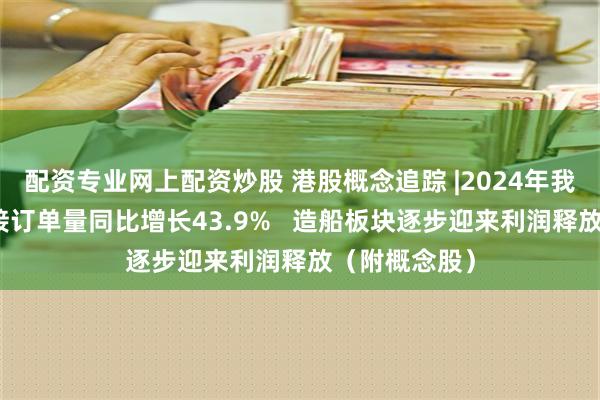 配资专业网上配资炒股 港股概念追踪 |2024年我国造船业新接订单量同比增长43.9%   造船板块逐步迎来利润释放（附概念股）