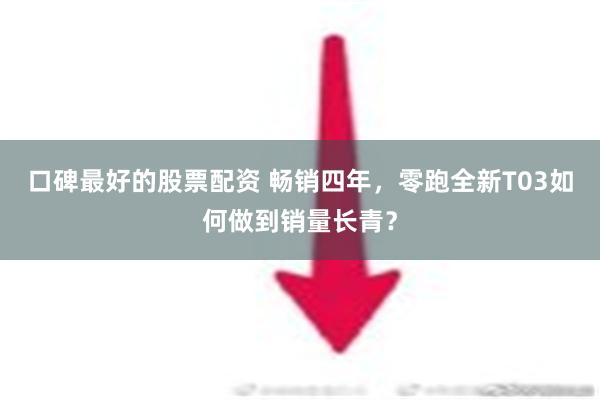 口碑最好的股票配资 畅销四年，零跑全新T03如何做到销量长青？