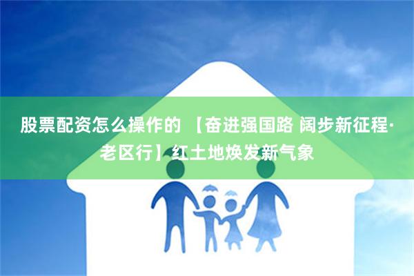 股票配资怎么操作的 【奋进强国路 阔步新征程·老区行】红土地焕发新气象