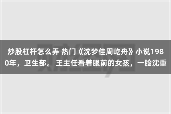 炒股杠杆怎么弄 热门《沈梦佳周屹舟》小说1980年，卫生部。 王主任看着眼前的女孩，一脸沈重