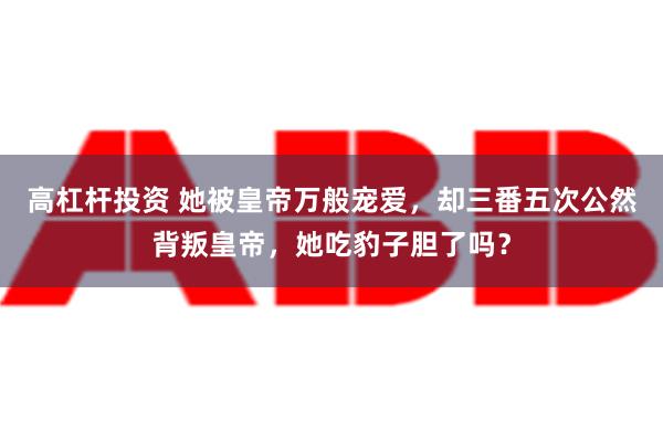 高杠杆投资 她被皇帝万般宠爱，却三番五次公然背叛皇帝，她吃豹子胆了吗？