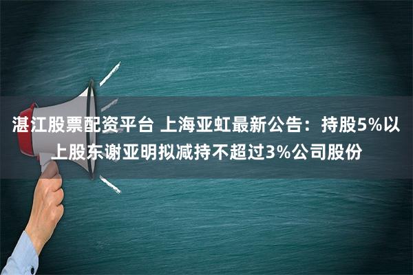 湛江股票配资平台 上海亚虹最新公告：持股5%以上股东谢亚明拟减持不超过3%公司股份