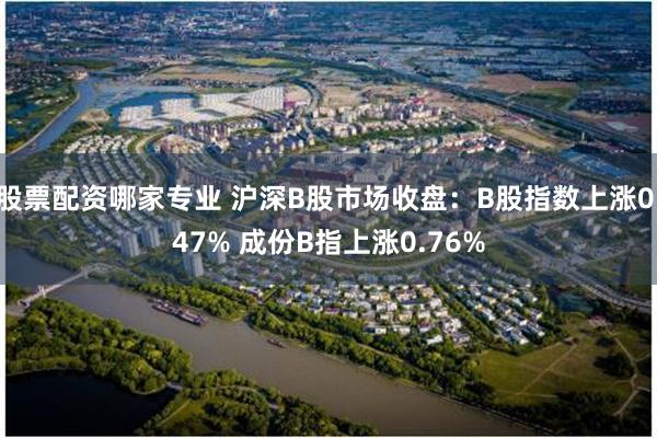 股票配资哪家专业 沪深B股市场收盘：B股指数上涨0.47% 成份B指上涨0.76%