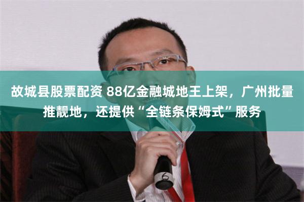 故城县股票配资 88亿金融城地王上架，广州批量推靓地，还提供“全链条保姆式”服务