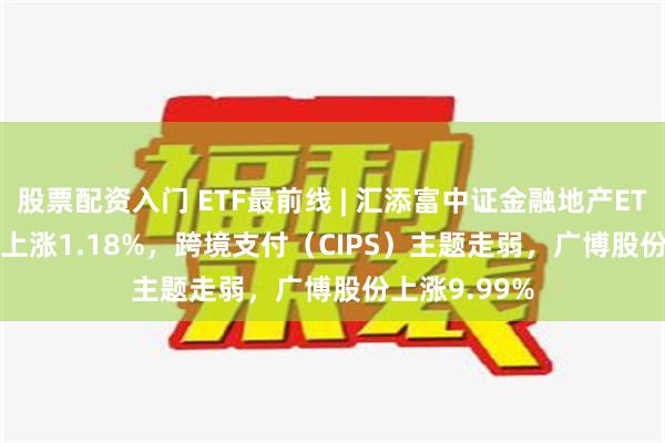 股票配资入门 ETF最前线 | 汇添富中证金融地产ETF(159931)上涨1.18%，跨境支付（CIPS）主题走弱，广博股份上涨9.99%