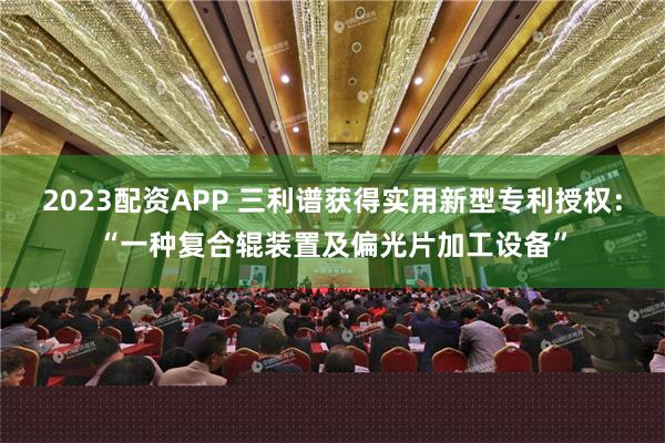 2023配资APP 三利谱获得实用新型专利授权：“一种复合辊装置及偏光片加工设备”