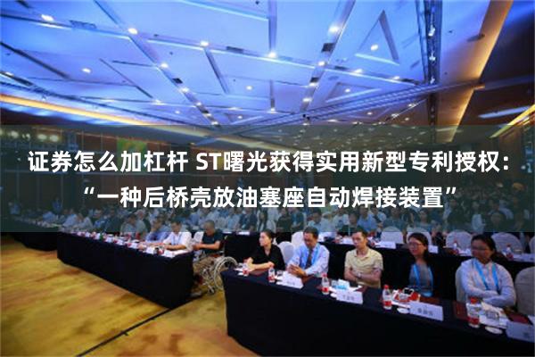 证券怎么加杠杆 ST曙光获得实用新型专利授权：“一种后桥壳放油塞座自动焊接装置”