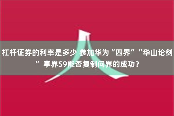 杠杆证券的利率是多少 参加华为“四界”“华山论剑” 享界S9能否复制问界的成功？