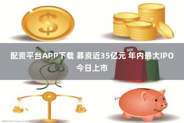 配资平台APP下载 募资近35亿元 年内最大IPO今日上市